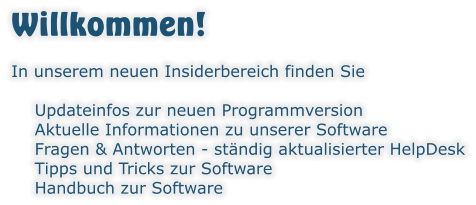 Willkommen! In unserem neuen Insiderbereich finden Sie  	Updateinfos zur neuen Programmversion 	Aktuelle Informationen zu unserer Software 	Fragen & Antworten - ständig aktualisierter HelpDesk 	Tipps und Tricks zur Software 	Handbuch zur Software